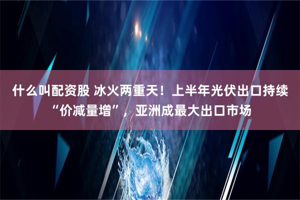 什么叫配资股 冰火两重天！上半年光伏出口持续“价减量增”，亚洲成最大出口市场