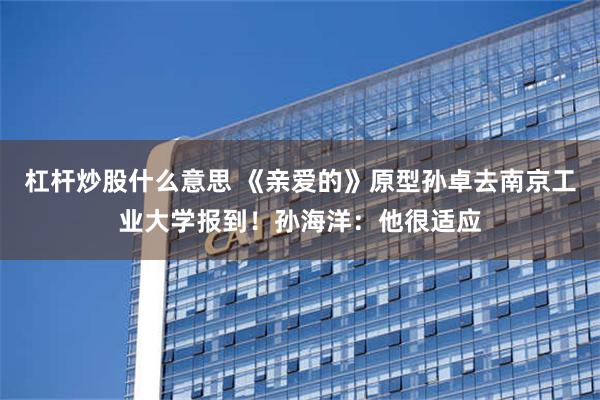 杠杆炒股什么意思 《亲爱的》原型孙卓去南京工业大学报到！孙海洋：他很适应