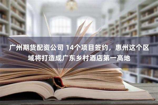 广州期货配资公司 14个项目签约，惠州这个区域将打造成广东乡村酒店第一高地