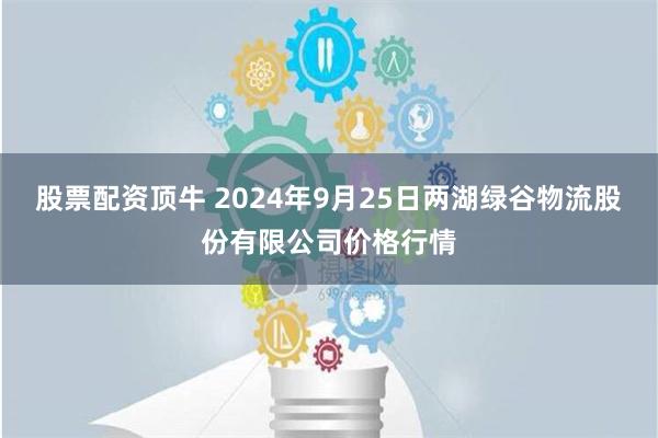 股票配资顶牛 2024年9月25日两湖绿谷物流股份有限公司价格行情