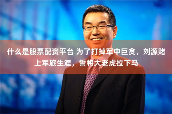 什么是股票配资平台 为了打掉军中巨贪，刘源赌上军旅生涯，誓将大老虎拉下马