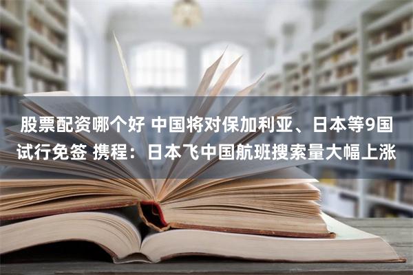 股票配资哪个好 中国将对保加利亚、日本等9国试行免签 携程：日本飞中国航班搜索量大幅上涨