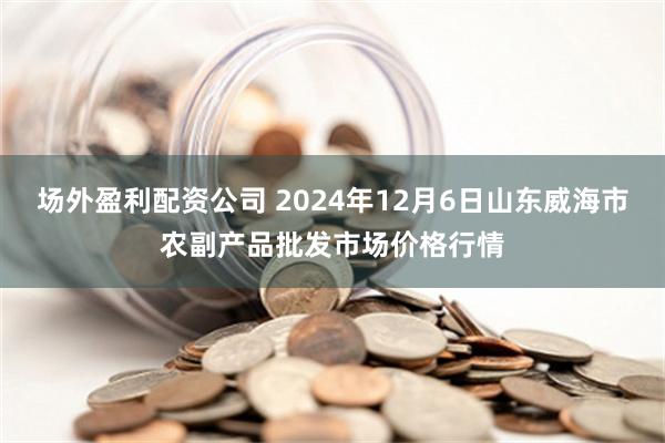 场外盈利配资公司 2024年12月6日山东威海市农副产品批发市场价格行情