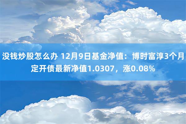 没钱炒股怎么办 12月9日基金净值：博时富淳3个月定开债最新净值1.0307，涨0.08%