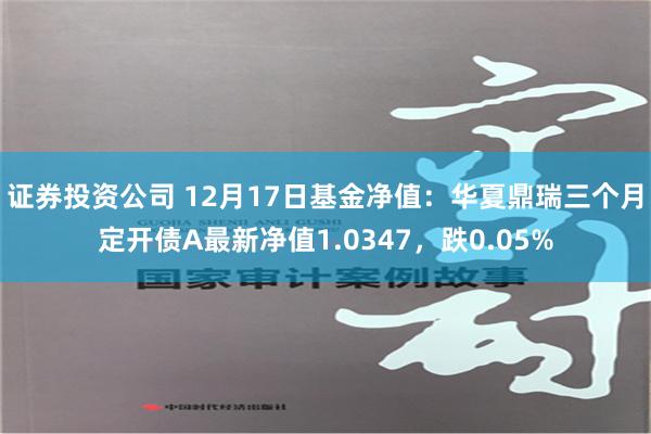 证券投资公司 12月17日基金净值：华夏鼎瑞三个月定开债A最新净值1.0347，跌0.05%